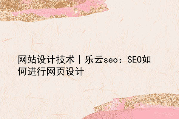 网站设计技术丨乐云seo：SEO如何进行网页设计