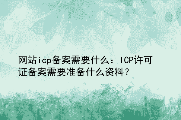 网站icp备案需要什么：ICP许可证备案需要准备什么资料？