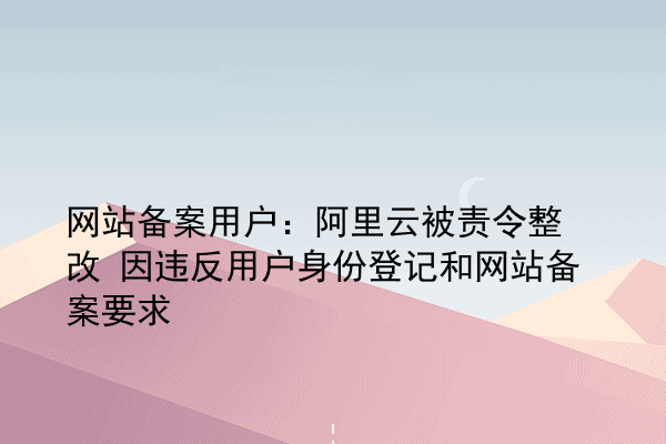 网站备案用户：阿里云被责令整改 因违反用户身份登记和网站备案要求