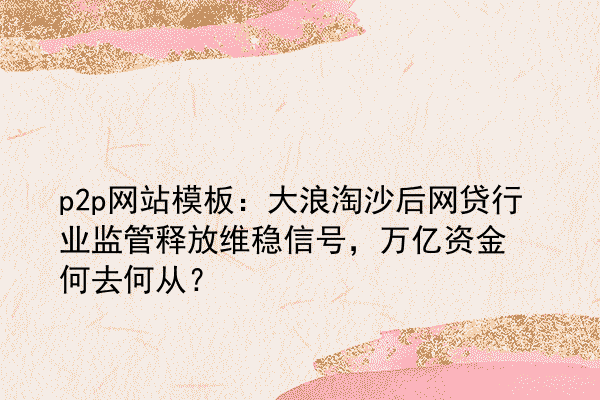 p2p网站模板：大浪淘沙后网贷行业监管释放维稳信号，万亿资金何去何从？