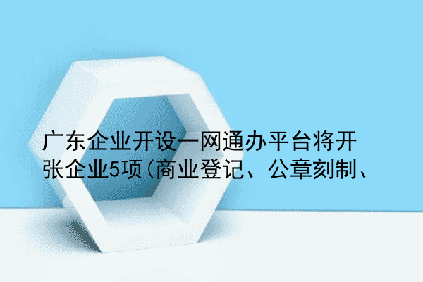 广东企业开设一网通办平台将开张企业5项(商业登记、公章刻制、