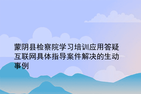 蒙阴县检察院学习培训应用答疑互联网具体指导案件解决的生动事例